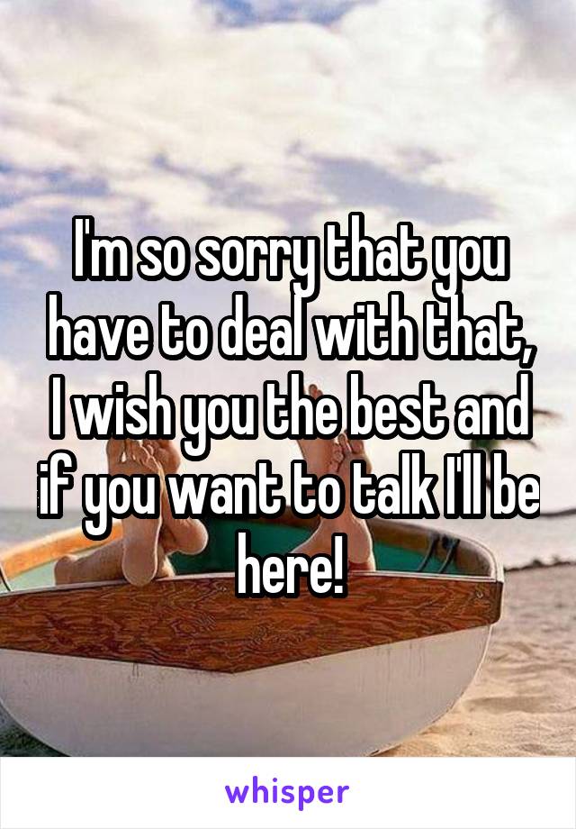 I'm so sorry that you have to deal with that, I wish you the best and if you want to talk I'll be here!