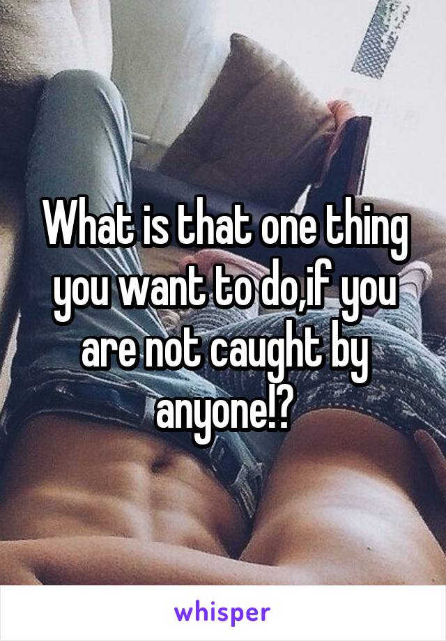 What is that one thing you want to do,if you are not caught by anyone!?