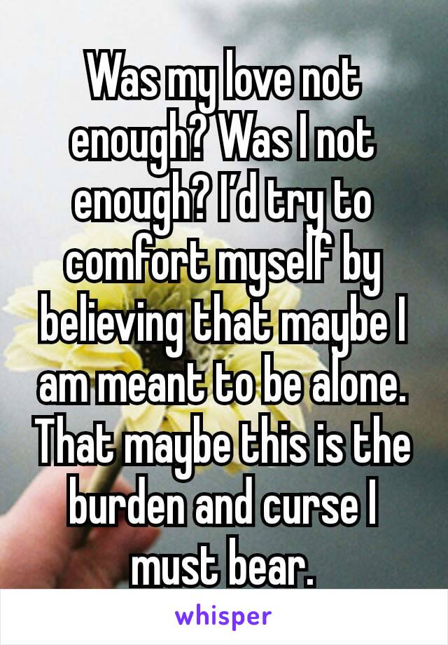 Was my love not enough? Was I not enough? I’d try to comfort myself by believing that maybe I am meant to be alone. That maybe this is the burden and curse I must bear.