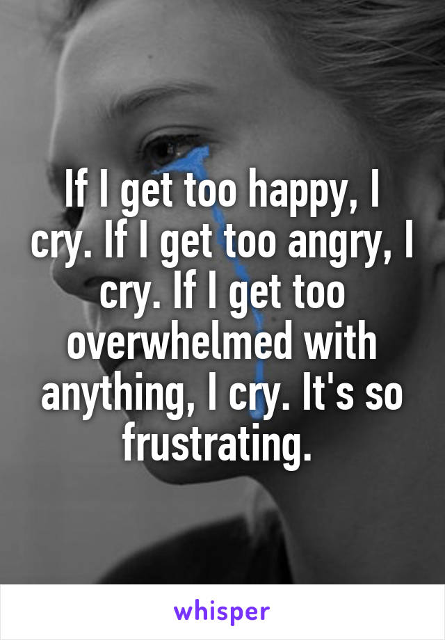 If I get too happy, I cry. If I get too angry, I cry. If I get too overwhelmed with anything, I cry. It's so frustrating. 