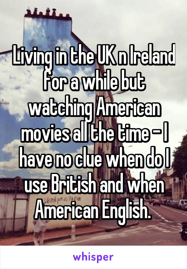 Living in the UK n Ireland for a while but watching American movies all the time - I have no clue when do I use British and when American English. 