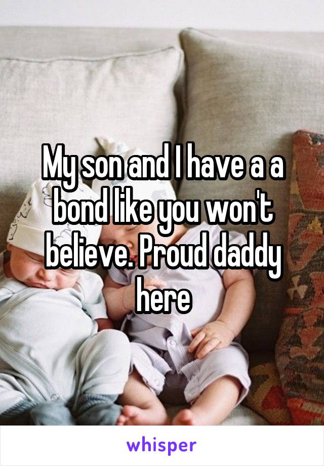 My son and I have a a bond like you won't believe. Proud daddy here