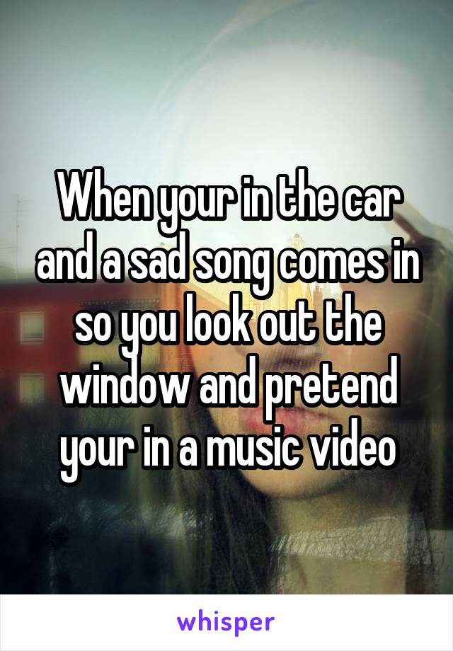 When your in the car and a sad song comes in so you look out the window and pretend your in a music video