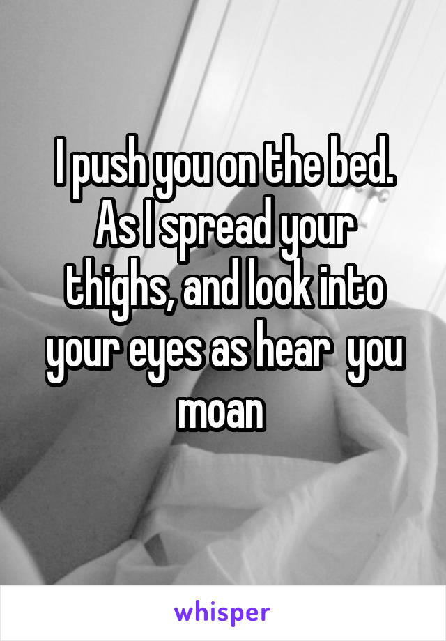 I push you on the bed.
As I spread your thighs, and look into your eyes as hear  you moan 
