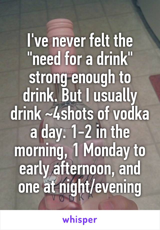 I've never felt the "need for a drink" strong enough to drink. But I usually drink ~4shots of vodka a day. 1-2 in the morning, 1 Monday to early afternoon, and one at night/evening