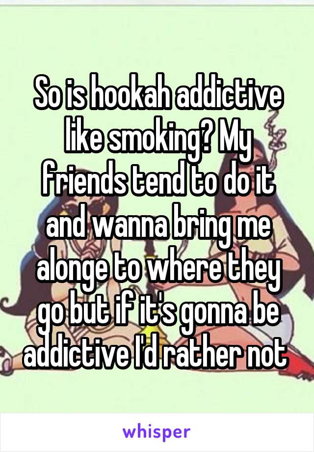 So is hookah addictive like smoking? My friends tend to do it and wanna bring me alonge to where they go but if it's gonna be addictive I'd rather not 