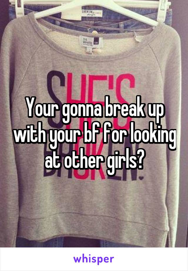 Your gonna break up with your bf for looking at other girls?