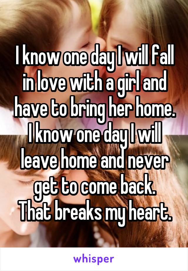 I know one day I will fall in love with a girl and have to bring her home.
I know one day I will leave home and never get to come back.
That breaks my heart.