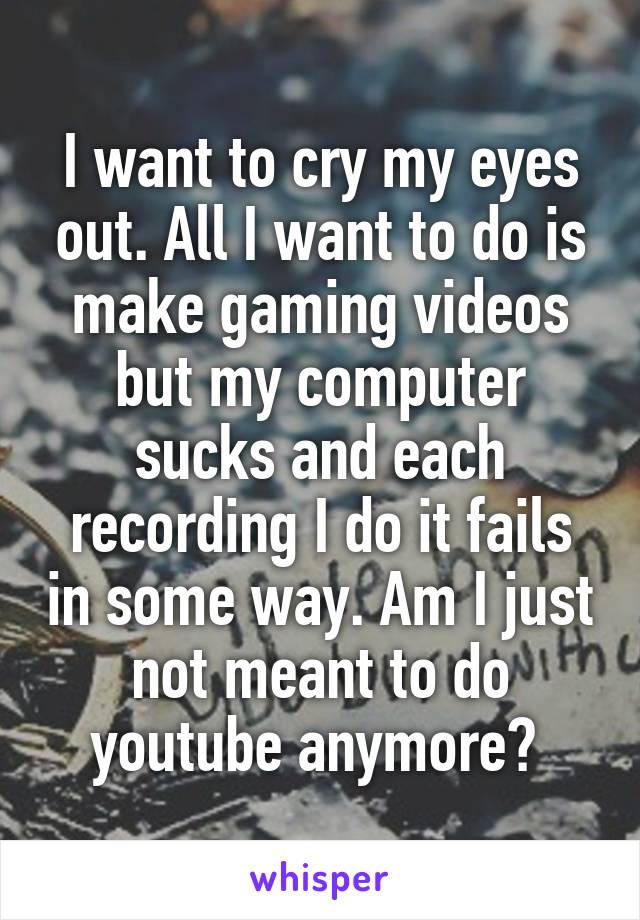 I want to cry my eyes out. All I want to do is make gaming videos but my computer sucks and each recording I do it fails in some way. Am I just not meant to do youtube anymore? 