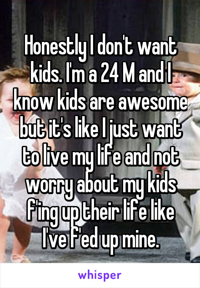 Honestly I don't want kids. I'm a 24 M and I know kids are awesome but it's like I just want to live my life and not worry about my kids f'ing up their life like I've f'ed up mine.