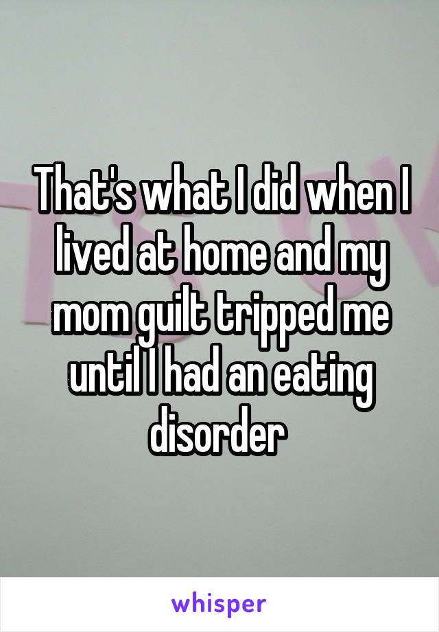 That's what I did when I lived at home and my mom guilt tripped me until I had an eating disorder 
