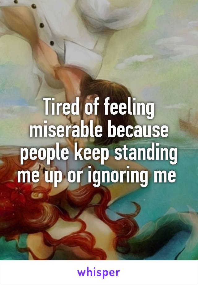 Tired of feeling miserable because people keep standing me up or ignoring me 