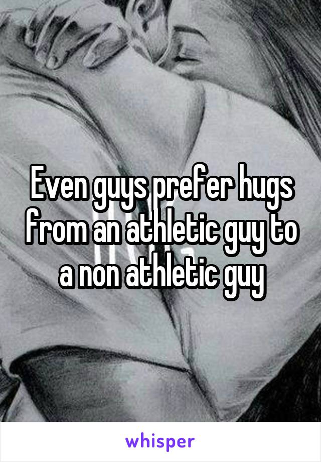 Even guys prefer hugs from an athletic guy to a non athletic guy