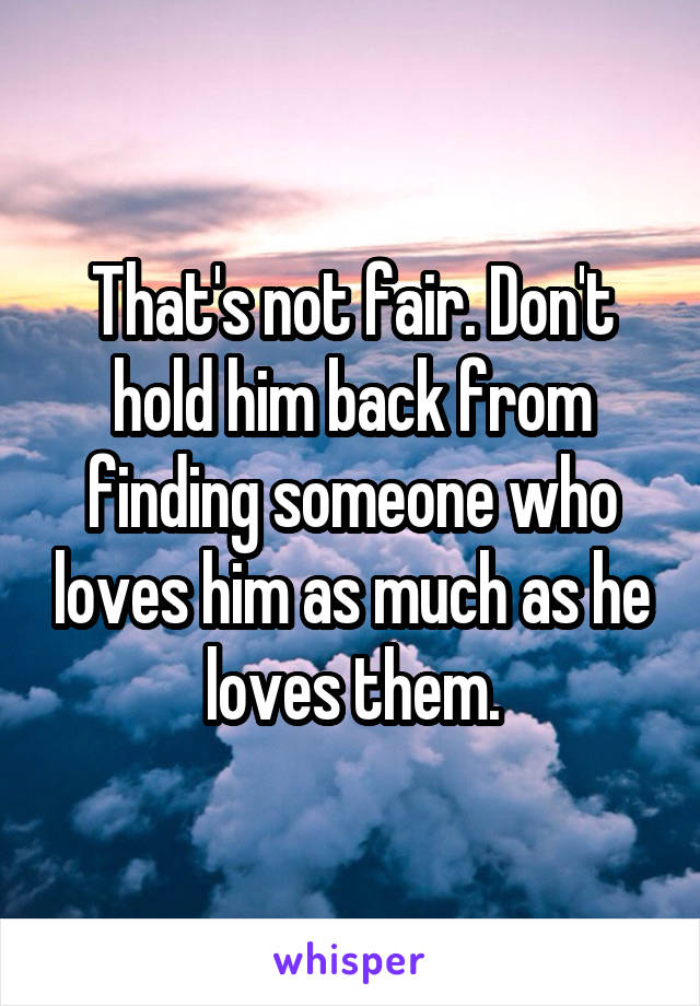 That's not fair. Don't hold him back from finding someone who loves him as much as he loves them.