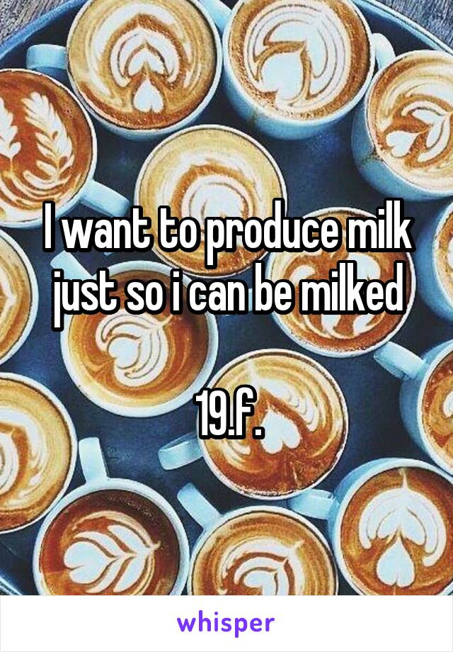 I want to produce milk just so i can be milked

19.f.