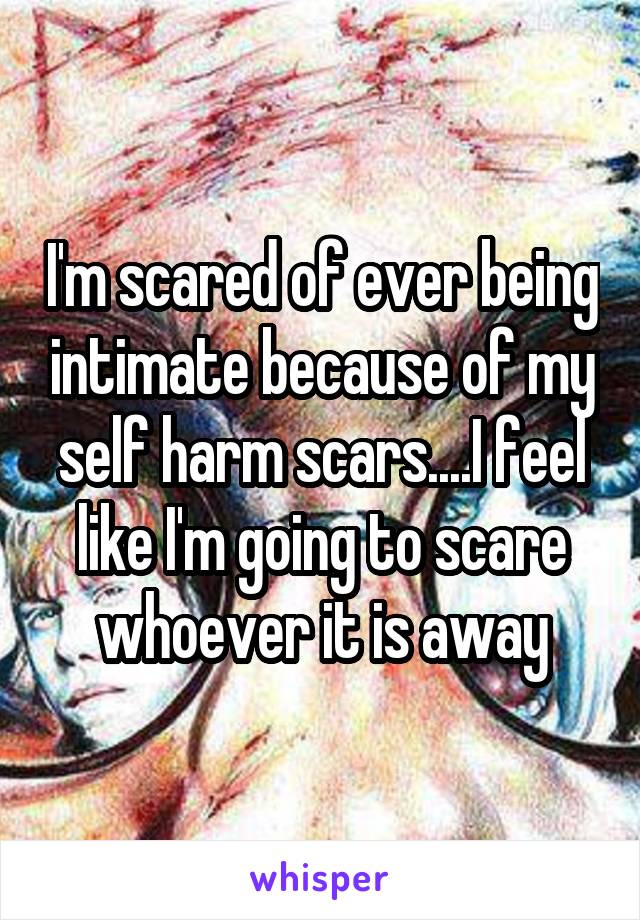 I'm scared of ever being intimate because of my self harm scars....I feel like I'm going to scare whoever it is away