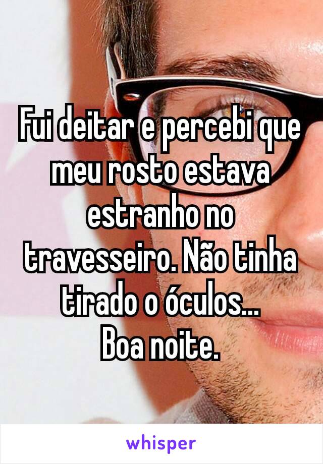 Fui deitar e percebi que meu rosto estava estranho no travesseiro. Não tinha tirado o óculos...
Boa noite.