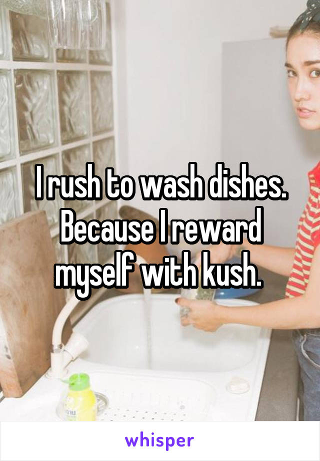 I rush to wash dishes. Because I reward myself with kush. 