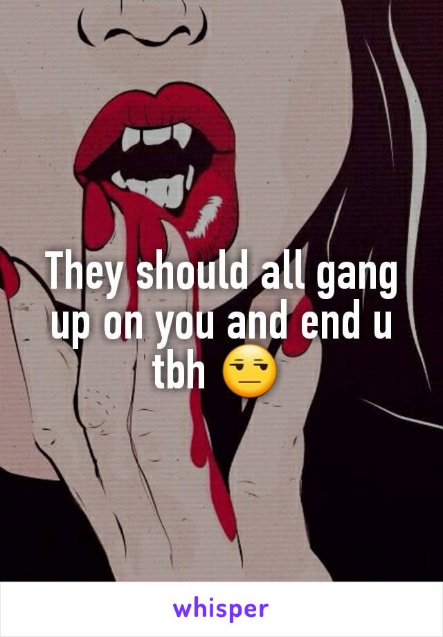 They should all gang up on you and end u tbh 😒 