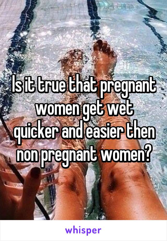 Is it true that pregnant women get wet quicker and easier then non pregnant women?