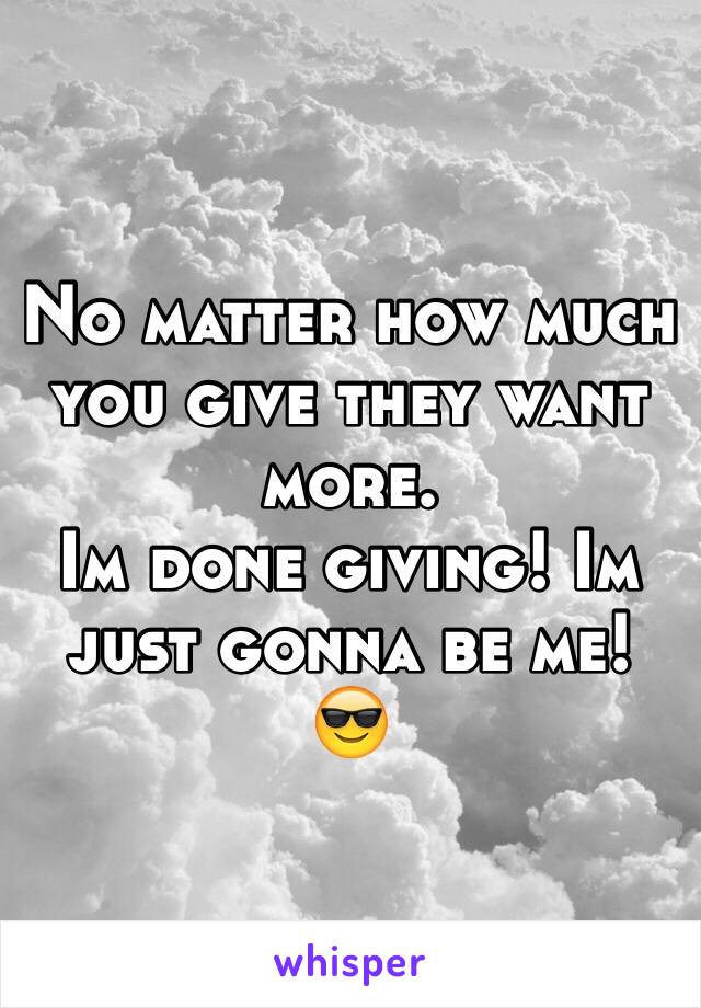 No matter how much you give they want more. 
Im done giving! Im just gonna be me! 😎