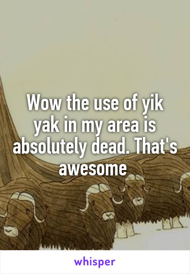 Wow the use of yik yak in my area is absolutely dead. That's awesome 