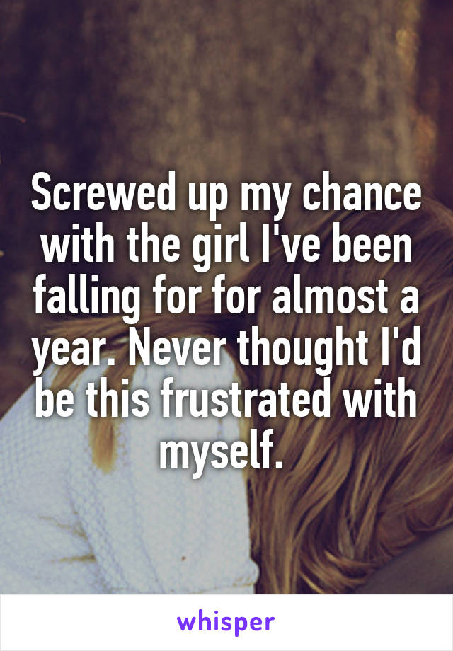 Screwed up my chance with the girl I've been falling for for almost a year. Never thought I'd be this frustrated with myself. 