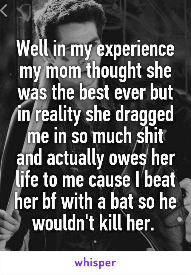 Well in my experience my mom thought she was the best ever but in reality she dragged me in so much shit and actually owes her life to me cause I beat her bf with a bat so he wouldn't kill her. 