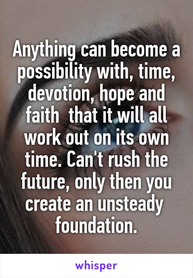 Anything can become a possibility with, time, devotion, hope and faith  that it will all work out on its own time. Can't rush the future, only then you create an unsteady  foundation.