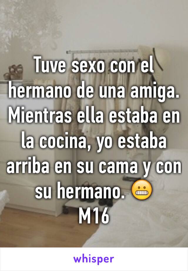 Tuve sexo con el hermano de una amiga. Mientras ella estaba en la cocina, yo estaba arriba en su cama y con su hermano. 😬
M16