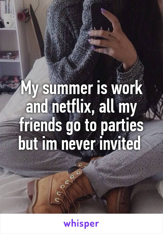 My summer is work and netflix, all my friends go to parties but im never invited 