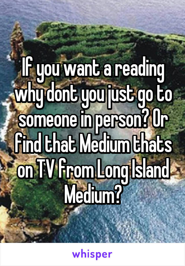 If you want a reading why dont you just go to someone in person? Or find that Medium thats on TV from Long Island Medium?