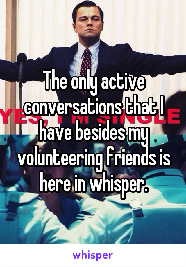 The only active conversations that I have besides my volunteering friends is here in whisper.