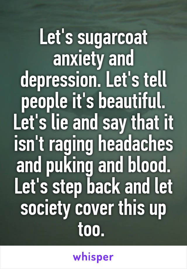 Let's sugarcoat anxiety and depression. Let's tell people it's beautiful. Let's lie and say that it isn't raging headaches and puking and blood. Let's step back and let society cover this up too. 