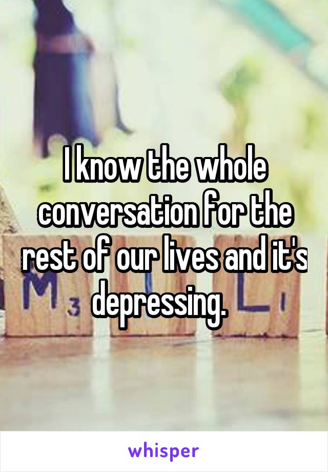 I know the whole conversation for the rest of our lives and it's depressing.  