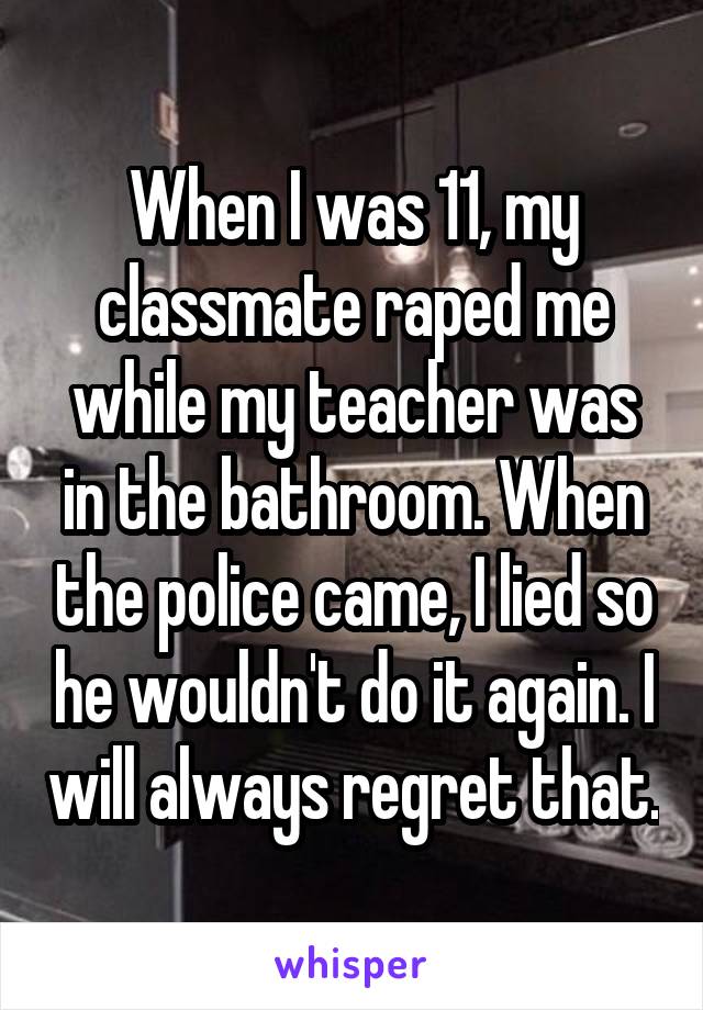 When I was 11, my classmate raped me while my teacher was in the bathroom. When the police came, I lied so he wouldn't do it again. I will always regret that.