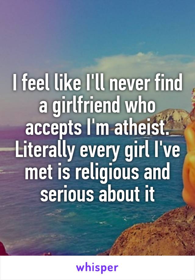 I feel like I'll never find a girlfriend who accepts I'm atheist. Literally every girl I've met is religious and serious about it