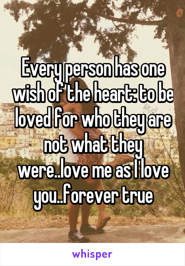 Every person has one wish of the heart: to be loved for who they are not what they were..love me as I love you..forever true