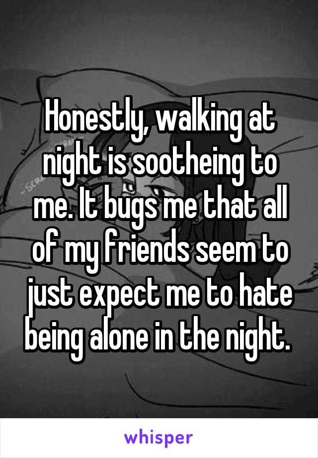 Honestly, walking at night is sootheing to me. It bugs me that all of my friends seem to just expect me to hate being alone in the night. 