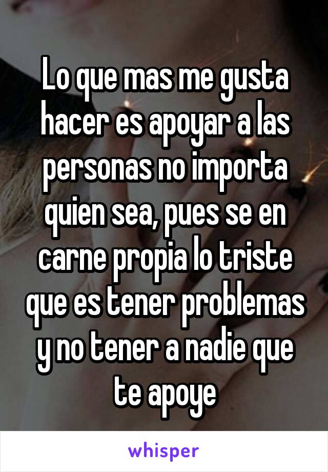 Lo que mas me gusta hacer es apoyar a las personas no importa quien sea, pues se en carne propia lo triste que es tener problemas y no tener a nadie que te apoye