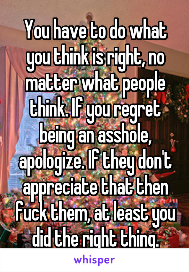 You have to do what you think is right, no matter what people think. If you regret being an asshole, apologize. If they don't appreciate that then fuck them, at least you did the right thing.