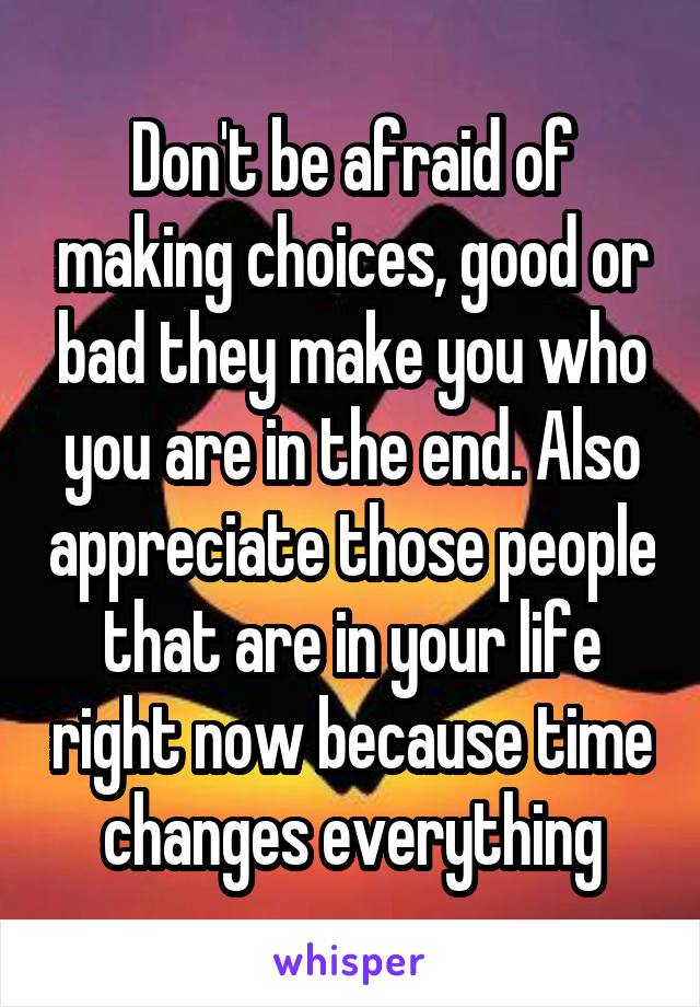 Don't be afraid of making choices, good or bad they make you who you are in the end. Also appreciate those people that are in your life right now because time changes everything