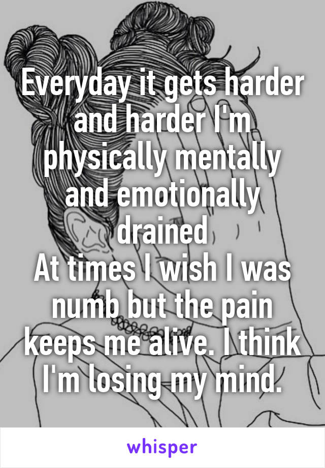 Everyday it gets harder and harder I'm physically mentally and emotionally drained
At times I wish I was numb but the pain keeps me alive. I think I'm losing my mind.