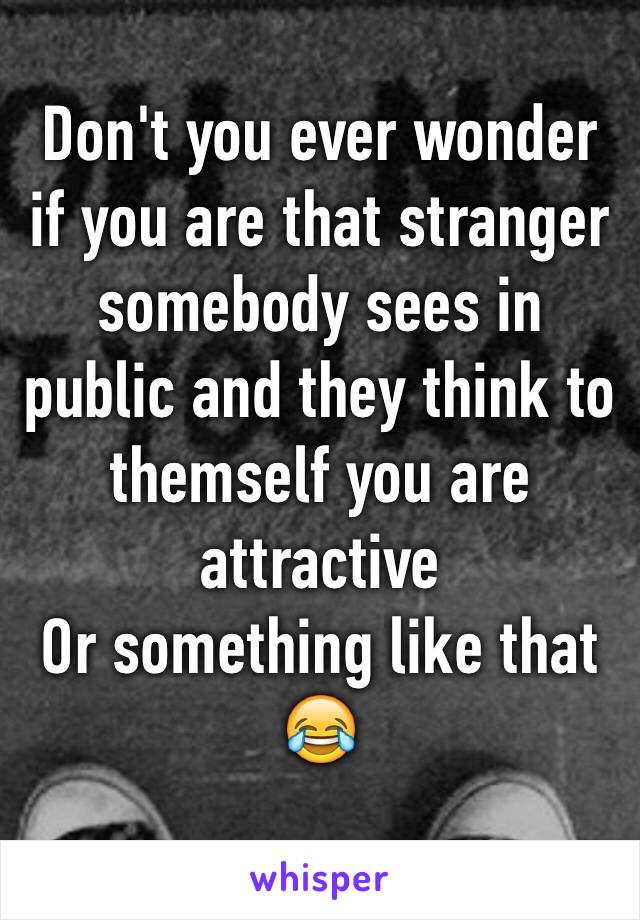 Don't you ever wonder if you are that stranger somebody sees in public and they think to themself you are attractive 
Or something like that 😂
