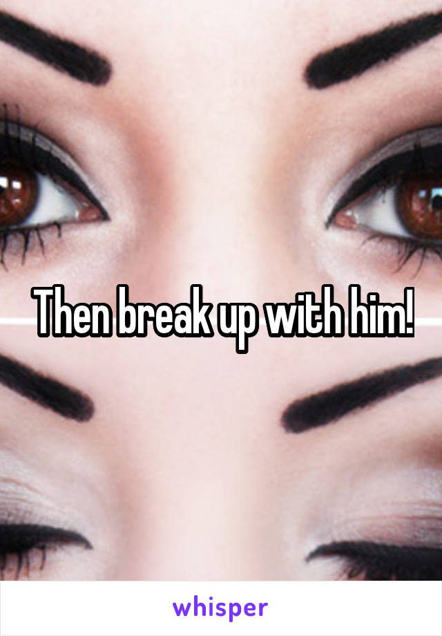 Then break up with him!