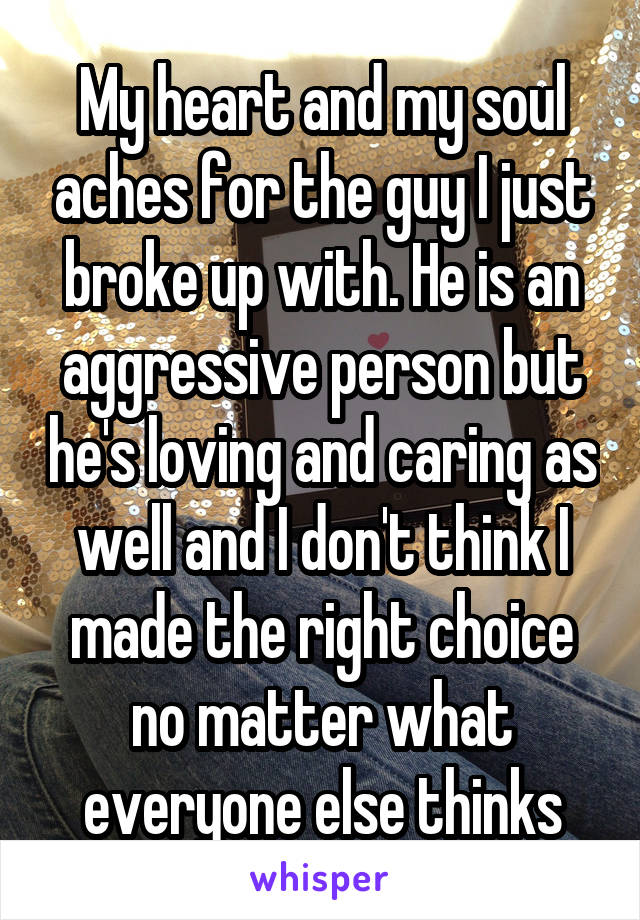 My heart and my soul aches for the guy I just broke up with. He is an aggressive person but he's loving and caring as well and I don't think I made the right choice no matter what everyone else thinks