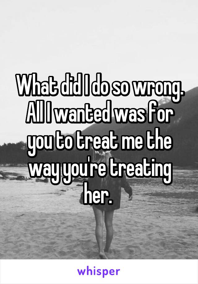 What did I do so wrong. All I wanted was for you to treat me the way you're treating her. 