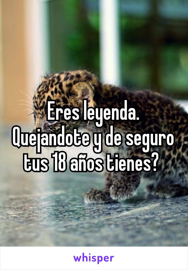 Eres leyenda. Quejandote y de seguro tus 18 años tienes? 