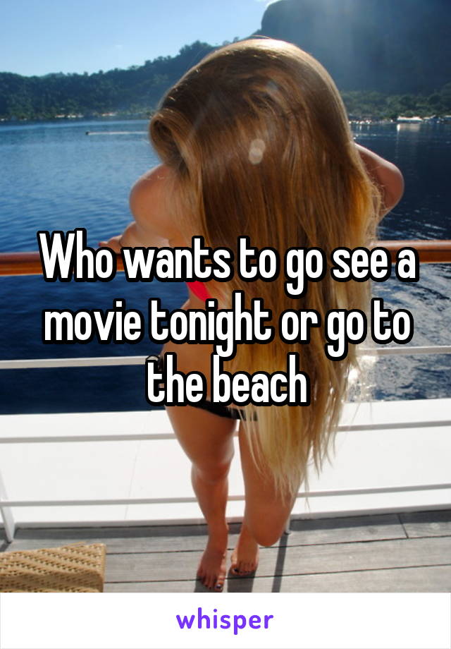 Who wants to go see a movie tonight or go to the beach