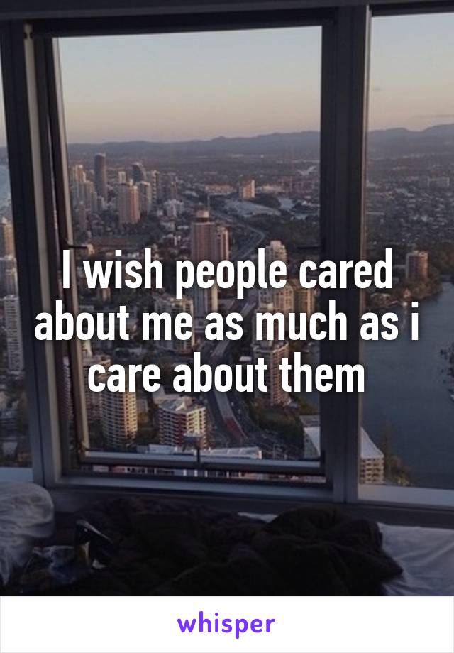 I wish people cared about me as much as i care about them